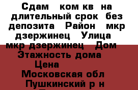 Сдам 1-ком.кв. на длительный срок .без депозита › Район ­ мкр дзержинец › Улица ­ мкр дзержинец › Дом ­ 9 › Этажность дома ­ 10 › Цена ­ 18 000 - Московская обл., Пушкинский р-н, Пушкино г. Недвижимость » Квартиры аренда   